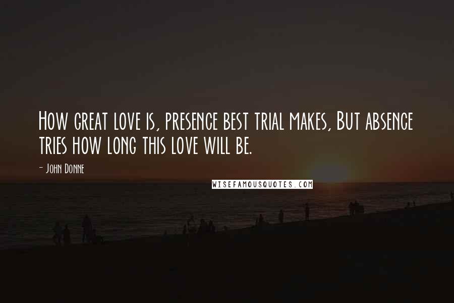 John Donne Quotes: How great love is, presence best trial makes, But absence tries how long this love will be.