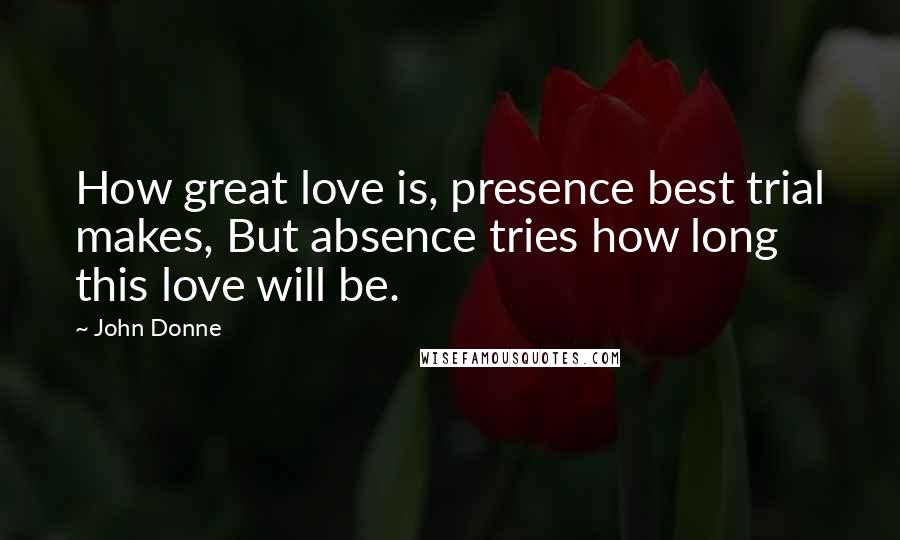 John Donne Quotes: How great love is, presence best trial makes, But absence tries how long this love will be.