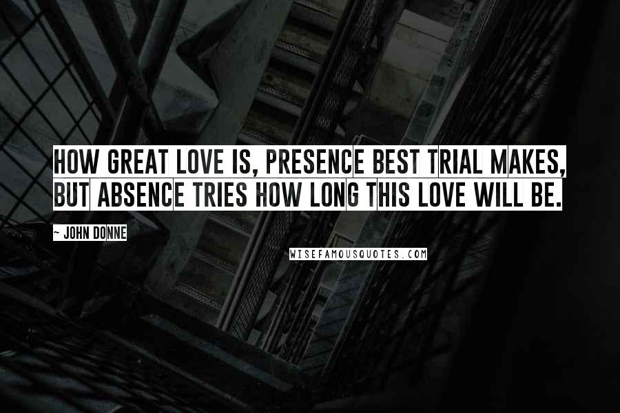 John Donne Quotes: How great love is, presence best trial makes, But absence tries how long this love will be.