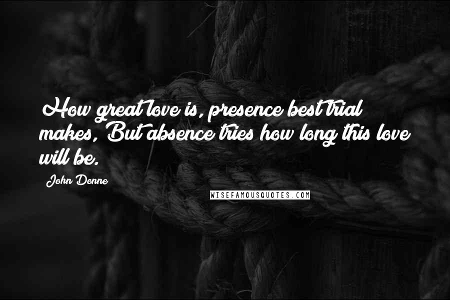 John Donne Quotes: How great love is, presence best trial makes, But absence tries how long this love will be.