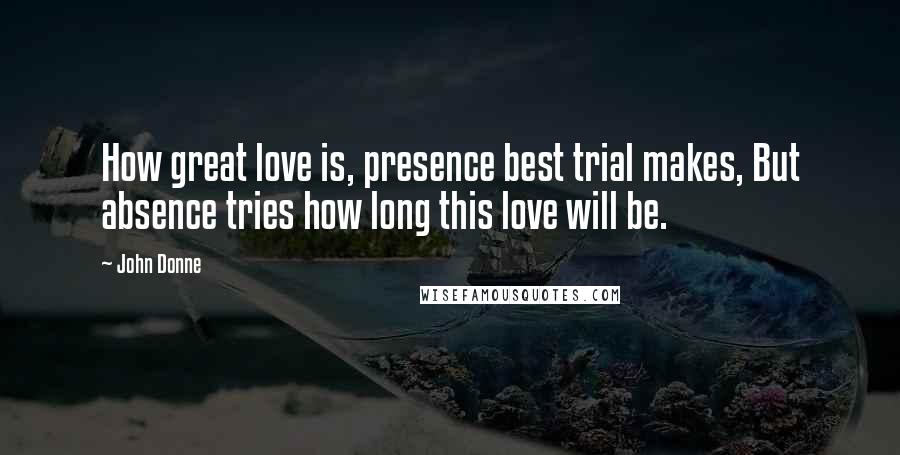 John Donne Quotes: How great love is, presence best trial makes, But absence tries how long this love will be.