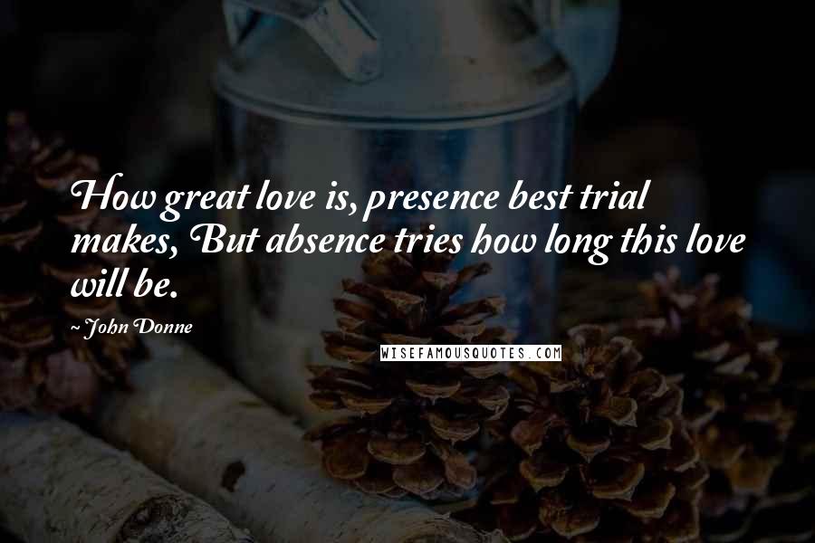 John Donne Quotes: How great love is, presence best trial makes, But absence tries how long this love will be.