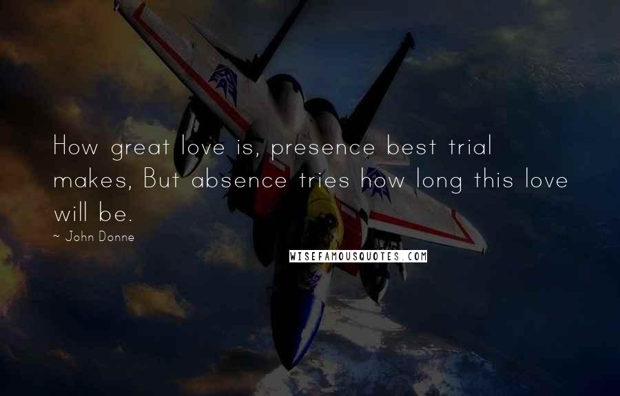 John Donne Quotes: How great love is, presence best trial makes, But absence tries how long this love will be.