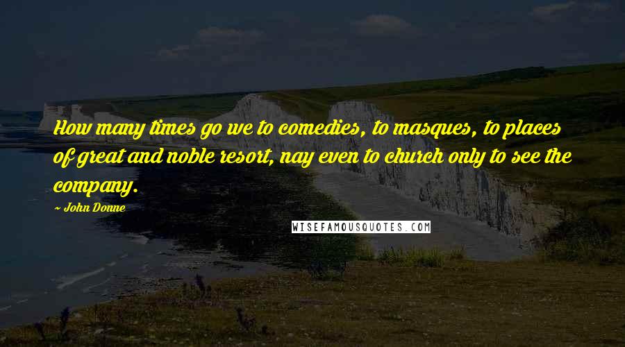 John Donne Quotes: How many times go we to comedies, to masques, to places of great and noble resort, nay even to church only to see the company.