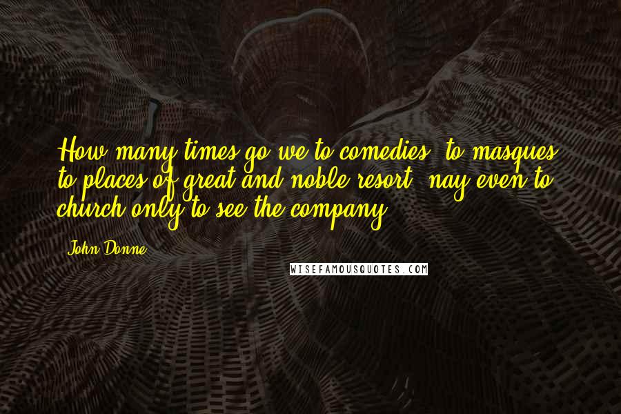 John Donne Quotes: How many times go we to comedies, to masques, to places of great and noble resort, nay even to church only to see the company.