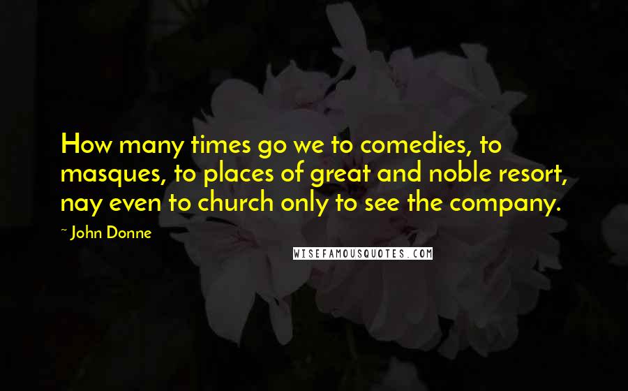 John Donne Quotes: How many times go we to comedies, to masques, to places of great and noble resort, nay even to church only to see the company.