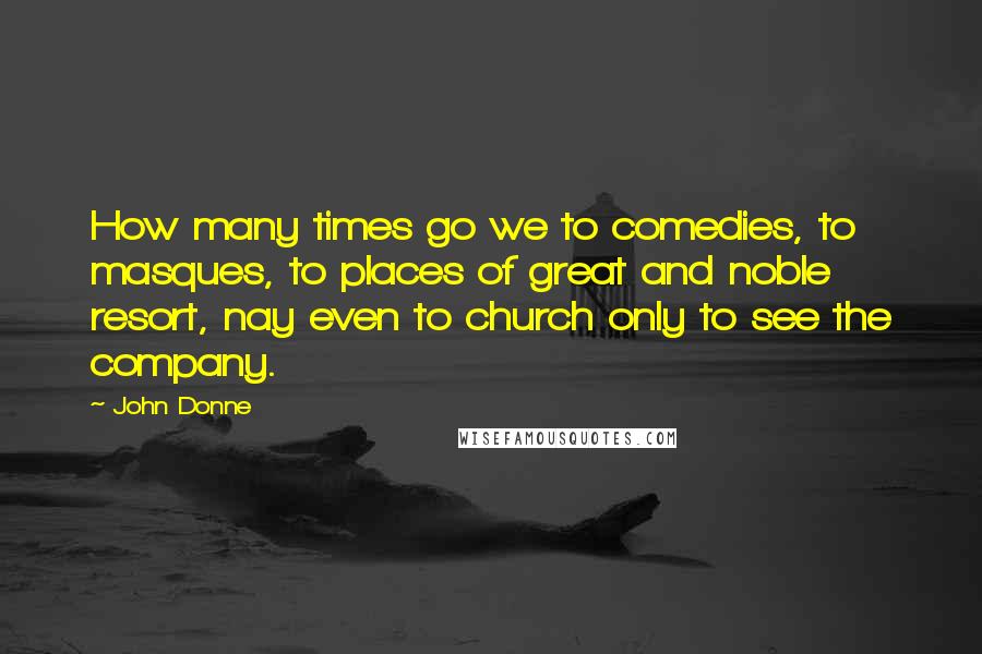 John Donne Quotes: How many times go we to comedies, to masques, to places of great and noble resort, nay even to church only to see the company.