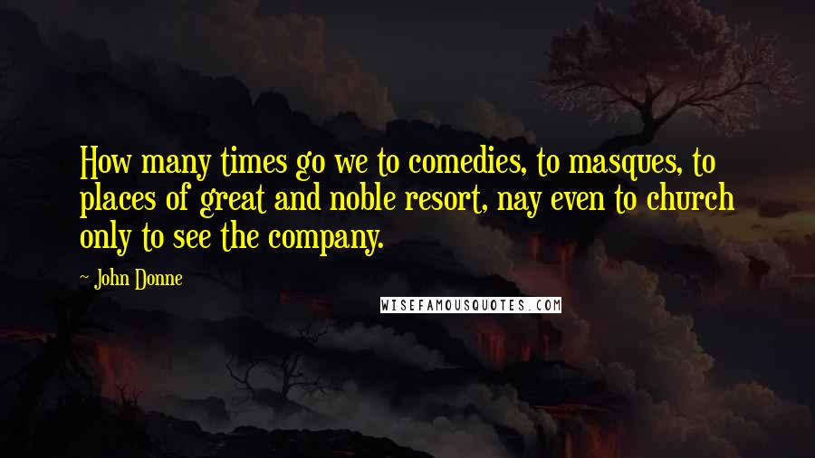 John Donne Quotes: How many times go we to comedies, to masques, to places of great and noble resort, nay even to church only to see the company.