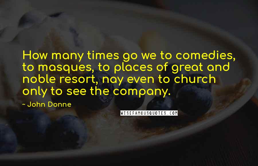 John Donne Quotes: How many times go we to comedies, to masques, to places of great and noble resort, nay even to church only to see the company.