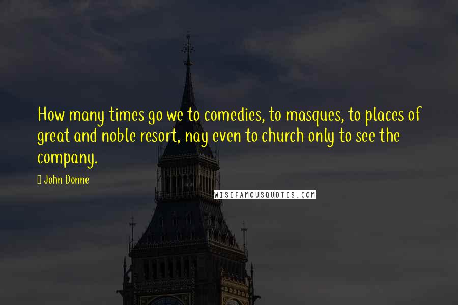 John Donne Quotes: How many times go we to comedies, to masques, to places of great and noble resort, nay even to church only to see the company.