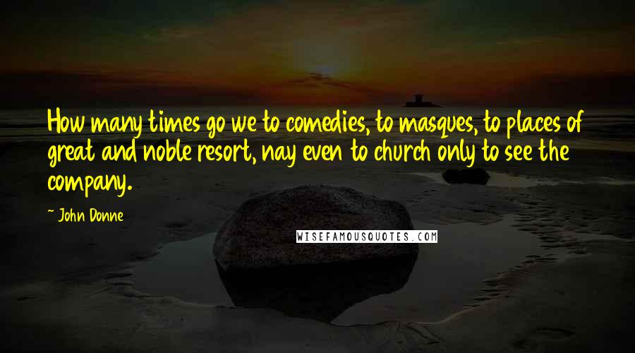 John Donne Quotes: How many times go we to comedies, to masques, to places of great and noble resort, nay even to church only to see the company.