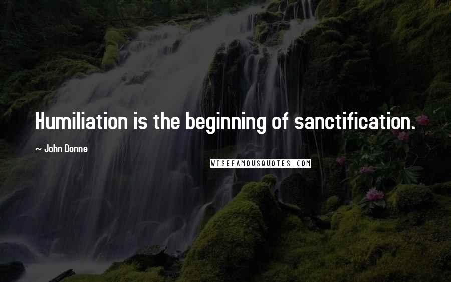 John Donne Quotes: Humiliation is the beginning of sanctification.