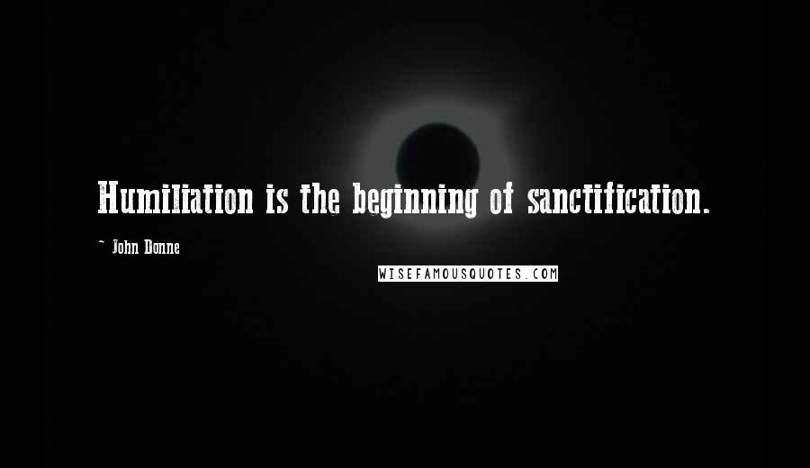 John Donne Quotes: Humiliation is the beginning of sanctification.