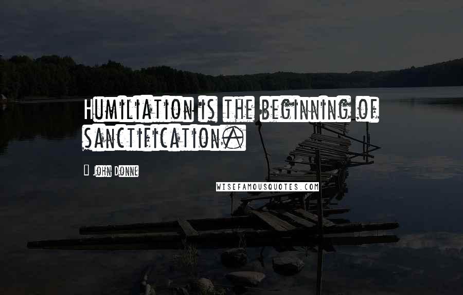 John Donne Quotes: Humiliation is the beginning of sanctification.