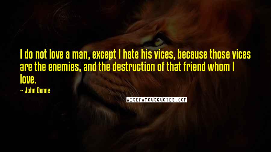 John Donne Quotes: I do not love a man, except I hate his vices, because those vices are the enemies, and the destruction of that friend whom I love.