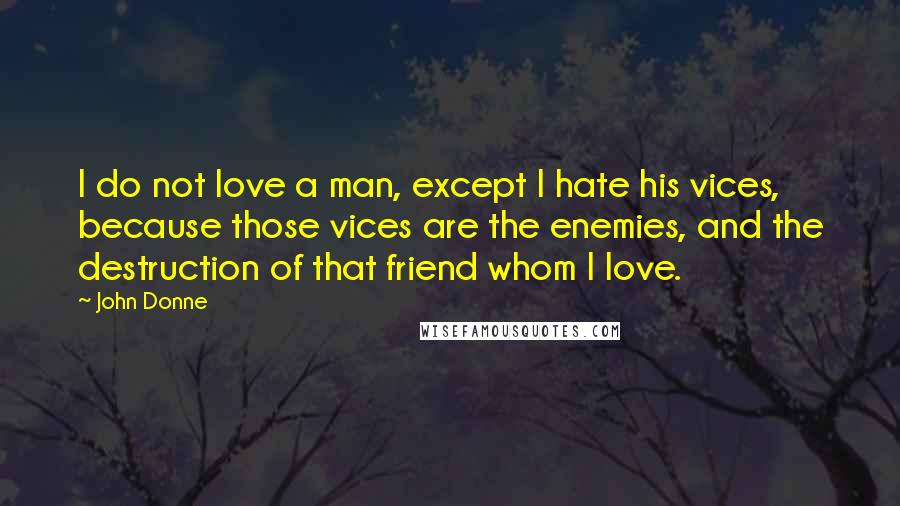 John Donne Quotes: I do not love a man, except I hate his vices, because those vices are the enemies, and the destruction of that friend whom I love.