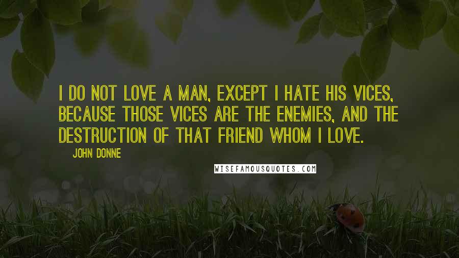 John Donne Quotes: I do not love a man, except I hate his vices, because those vices are the enemies, and the destruction of that friend whom I love.