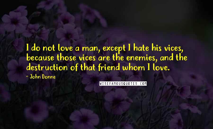 John Donne Quotes: I do not love a man, except I hate his vices, because those vices are the enemies, and the destruction of that friend whom I love.