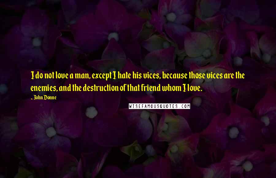 John Donne Quotes: I do not love a man, except I hate his vices, because those vices are the enemies, and the destruction of that friend whom I love.