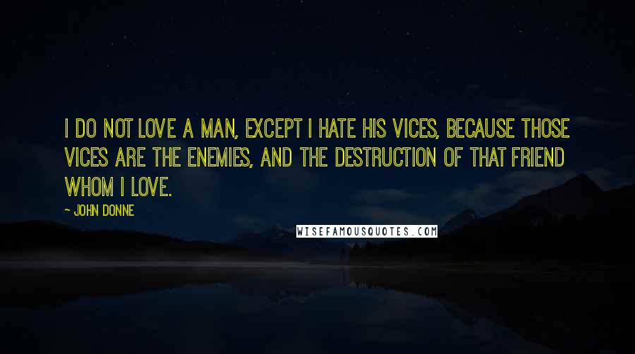 John Donne Quotes: I do not love a man, except I hate his vices, because those vices are the enemies, and the destruction of that friend whom I love.