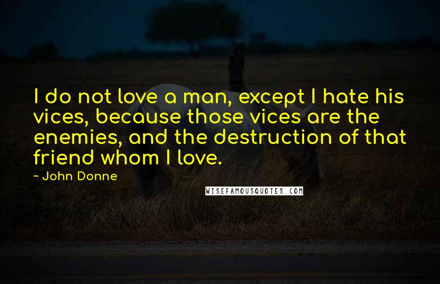 John Donne Quotes: I do not love a man, except I hate his vices, because those vices are the enemies, and the destruction of that friend whom I love.