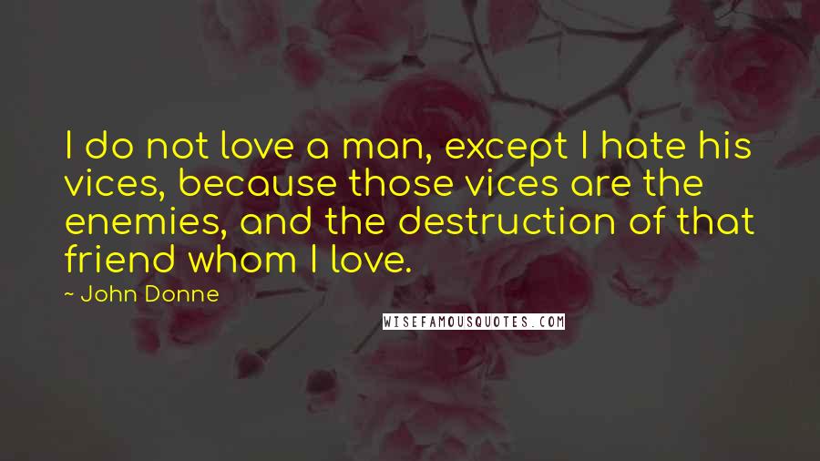 John Donne Quotes: I do not love a man, except I hate his vices, because those vices are the enemies, and the destruction of that friend whom I love.