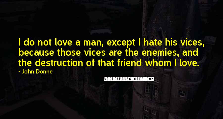 John Donne Quotes: I do not love a man, except I hate his vices, because those vices are the enemies, and the destruction of that friend whom I love.