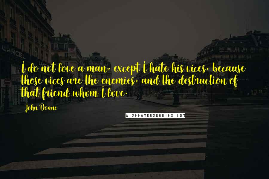 John Donne Quotes: I do not love a man, except I hate his vices, because those vices are the enemies, and the destruction of that friend whom I love.