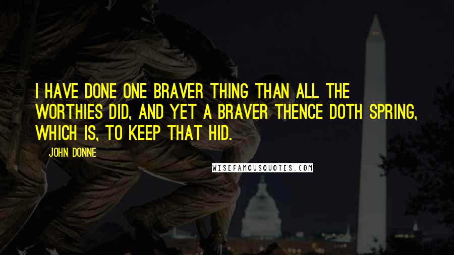 John Donne Quotes: I have done one braver thing than all the Worthies did, and yet a braver thence doth spring, which is, to keep that hid.