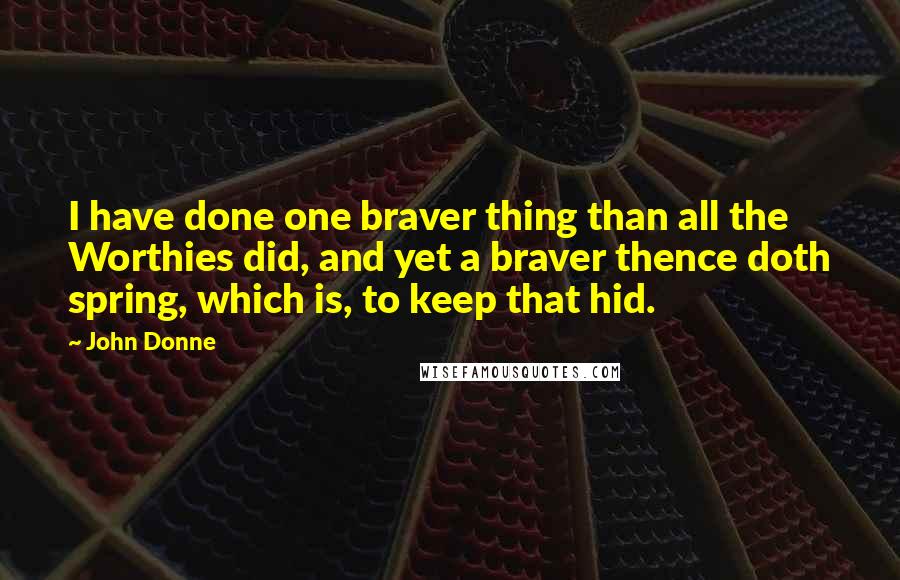 John Donne Quotes: I have done one braver thing than all the Worthies did, and yet a braver thence doth spring, which is, to keep that hid.
