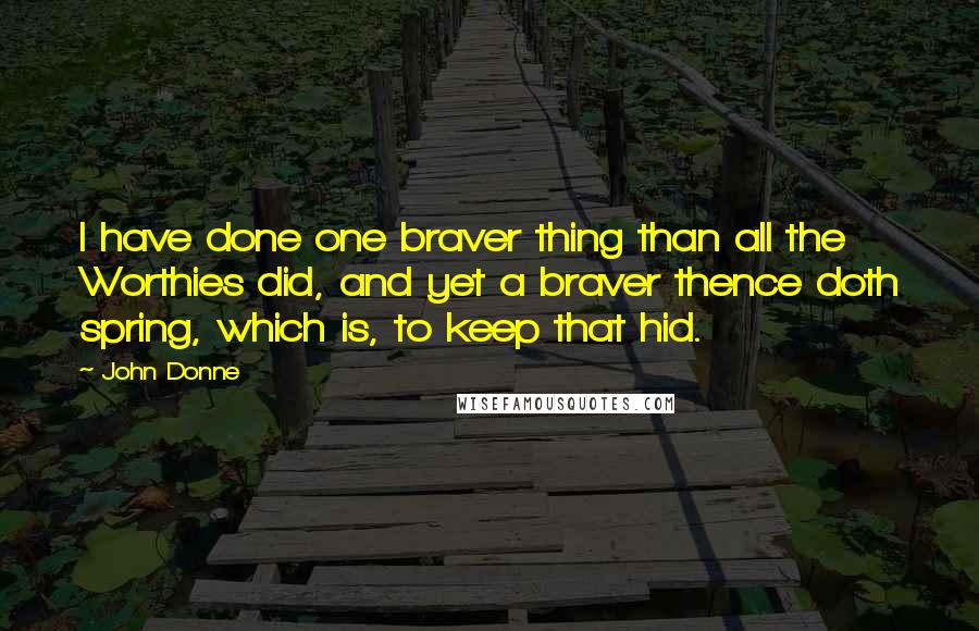 John Donne Quotes: I have done one braver thing than all the Worthies did, and yet a braver thence doth spring, which is, to keep that hid.