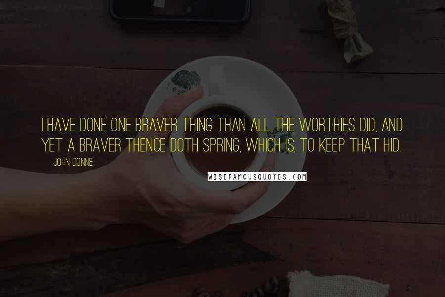 John Donne Quotes: I have done one braver thing than all the Worthies did, and yet a braver thence doth spring, which is, to keep that hid.