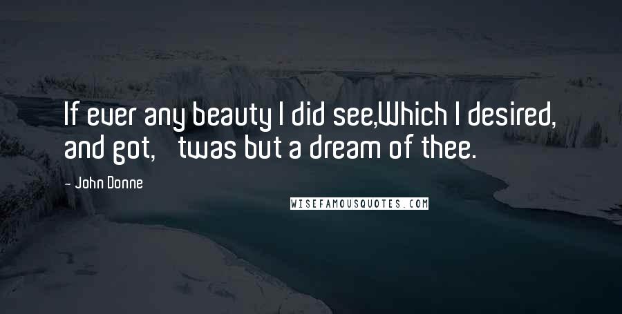 John Donne Quotes: If ever any beauty I did see,Which I desired, and got, 'twas but a dream of thee.