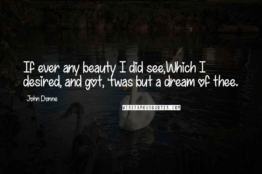 John Donne Quotes: If ever any beauty I did see,Which I desired, and got, 'twas but a dream of thee.