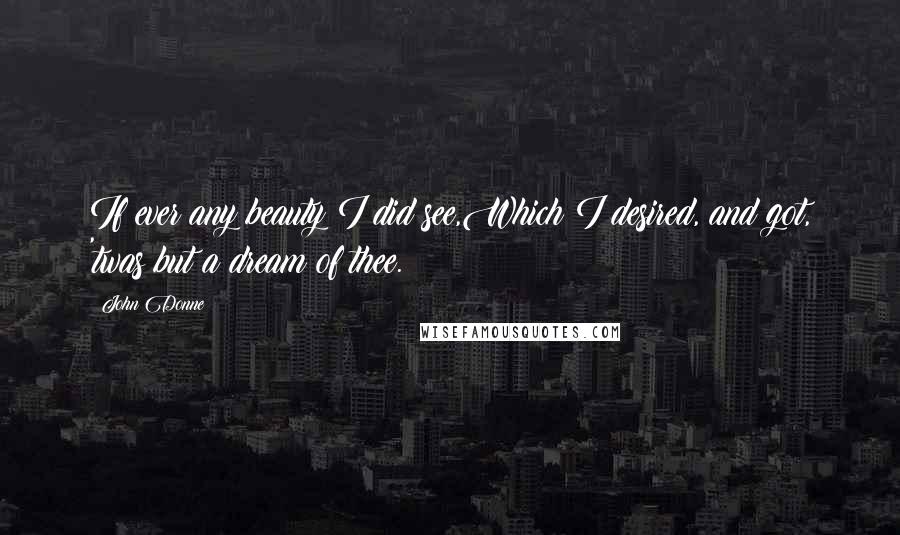 John Donne Quotes: If ever any beauty I did see,Which I desired, and got, 'twas but a dream of thee.