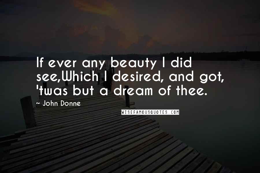 John Donne Quotes: If ever any beauty I did see,Which I desired, and got, 'twas but a dream of thee.