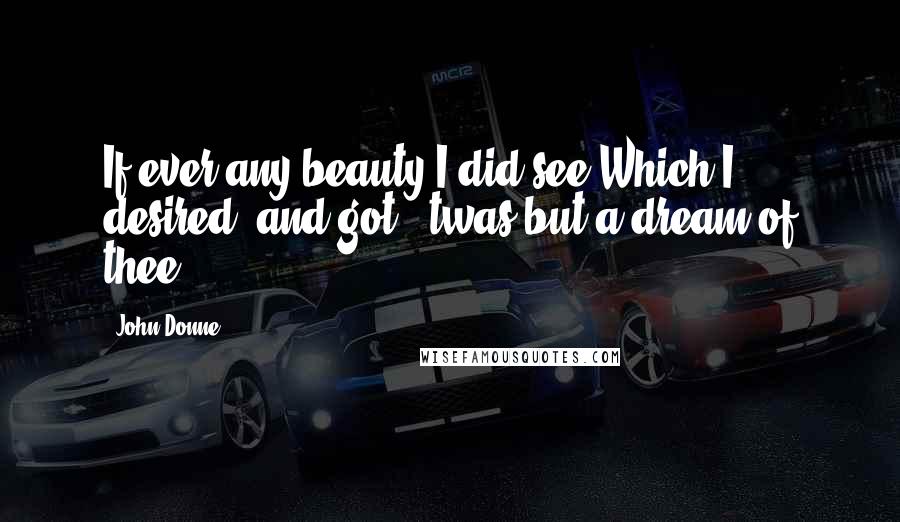 John Donne Quotes: If ever any beauty I did see,Which I desired, and got, 'twas but a dream of thee.