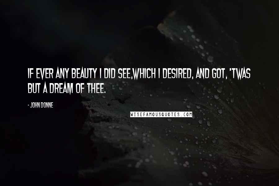 John Donne Quotes: If ever any beauty I did see,Which I desired, and got, 'twas but a dream of thee.