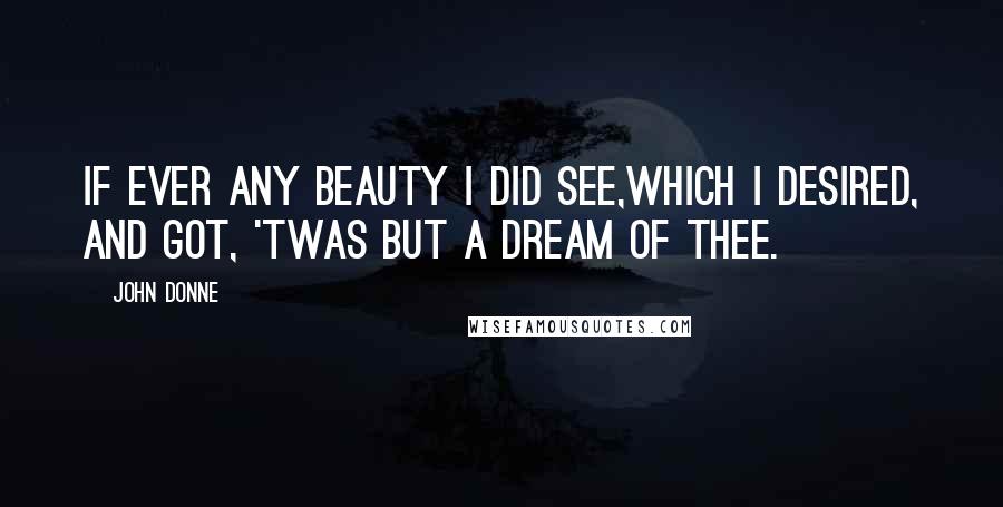 John Donne Quotes: If ever any beauty I did see,Which I desired, and got, 'twas but a dream of thee.
