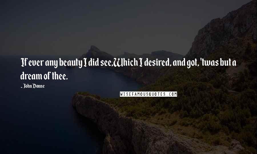 John Donne Quotes: If ever any beauty I did see,Which I desired, and got, 'twas but a dream of thee.