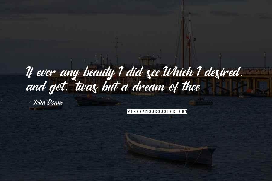 John Donne Quotes: If ever any beauty I did see,Which I desired, and got, 'twas but a dream of thee.