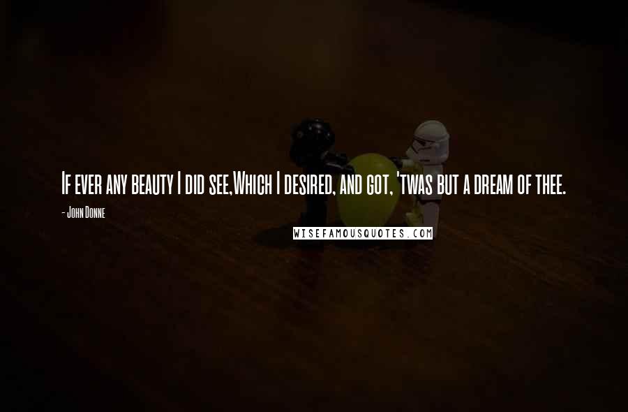 John Donne Quotes: If ever any beauty I did see,Which I desired, and got, 'twas but a dream of thee.