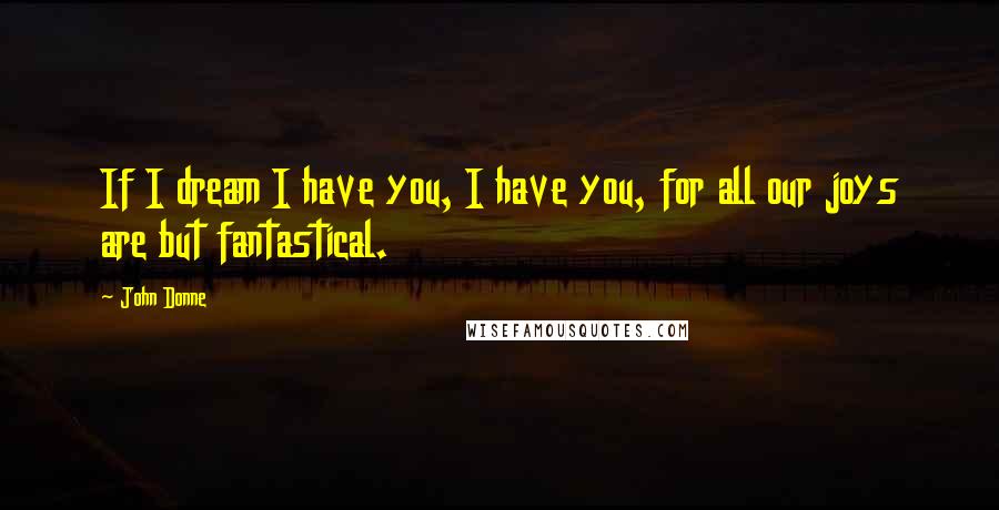 John Donne Quotes: If I dream I have you, I have you, for all our joys are but fantastical.