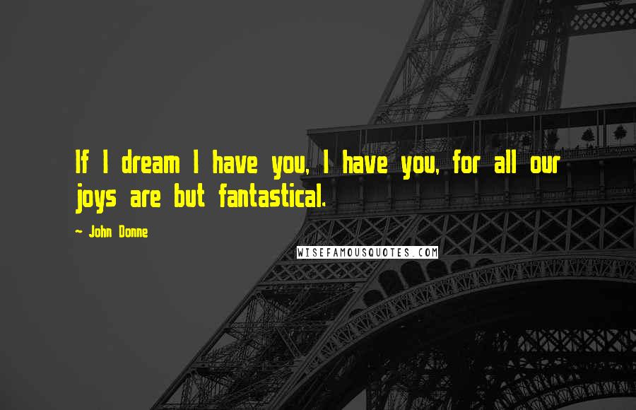 John Donne Quotes: If I dream I have you, I have you, for all our joys are but fantastical.