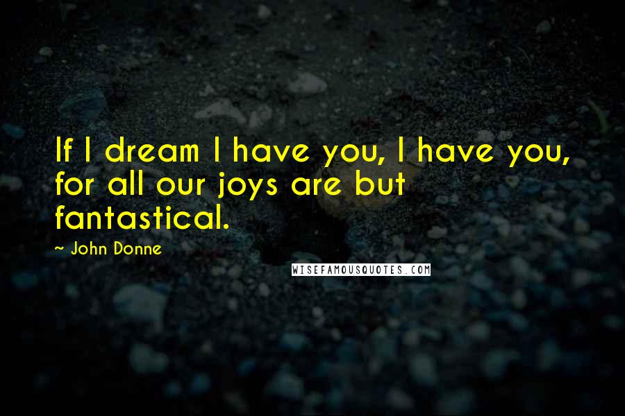 John Donne Quotes: If I dream I have you, I have you, for all our joys are but fantastical.