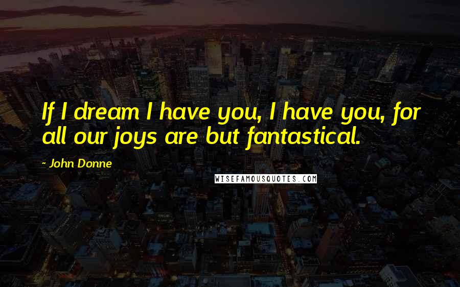 John Donne Quotes: If I dream I have you, I have you, for all our joys are but fantastical.