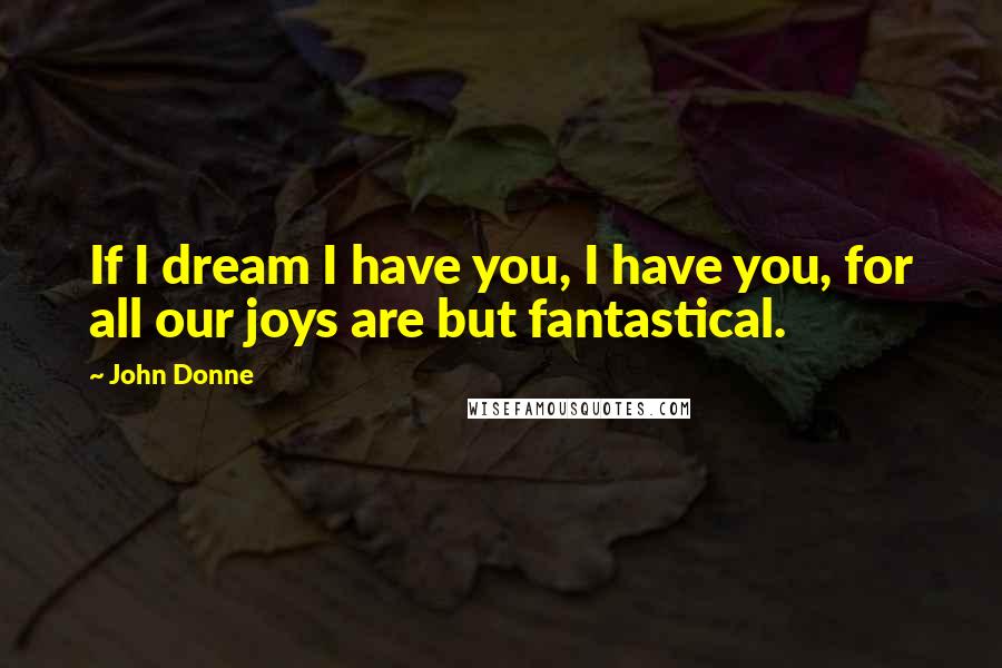 John Donne Quotes: If I dream I have you, I have you, for all our joys are but fantastical.