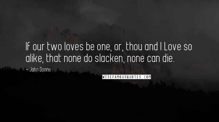 John Donne Quotes: If our two loves be one, or, thou and I Love so alike, that none do slacken, none can die.