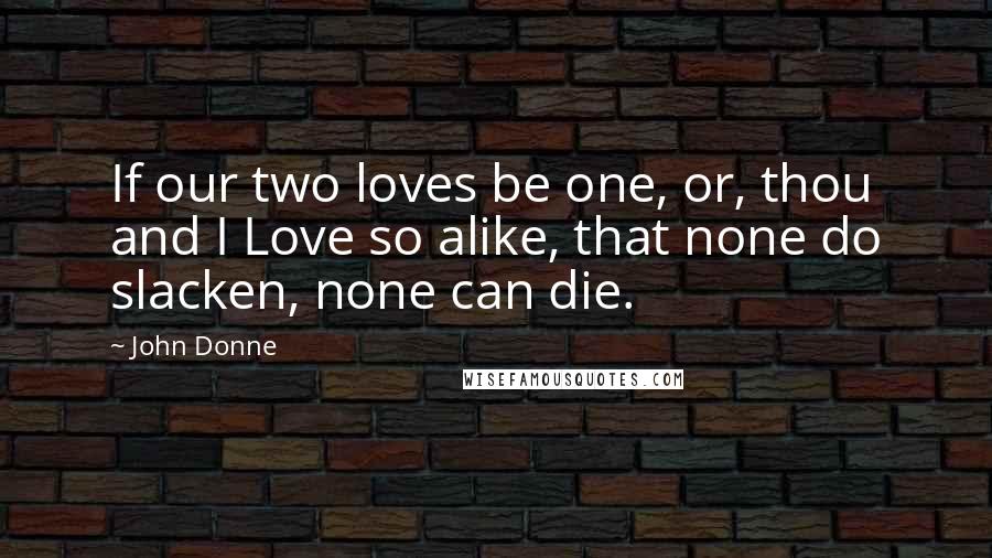 John Donne Quotes: If our two loves be one, or, thou and I Love so alike, that none do slacken, none can die.