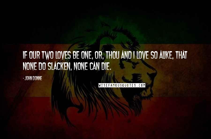 John Donne Quotes: If our two loves be one, or, thou and I Love so alike, that none do slacken, none can die.